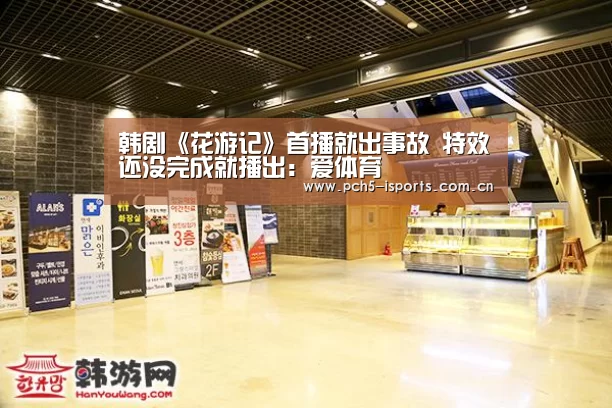 韩剧《花游记》首播就出事故 特效还没完成就播出:爱体育(图3) 爱体育平台